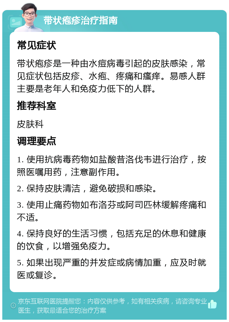 带状疱疹治疗指南 常见症状 带状疱疹是一种由水痘病毒引起的皮肤感染，常见症状包括皮疹、水疱、疼痛和瘙痒。易感人群主要是老年人和免疫力低下的人群。 推荐科室 皮肤科 调理要点 1. 使用抗病毒药物如盐酸昔洛伐韦进行治疗，按照医嘱用药，注意副作用。 2. 保持皮肤清洁，避免破损和感染。 3. 使用止痛药物如布洛芬或阿司匹林缓解疼痛和不适。 4. 保持良好的生活习惯，包括充足的休息和健康的饮食，以增强免疫力。 5. 如果出现严重的并发症或病情加重，应及时就医或复诊。