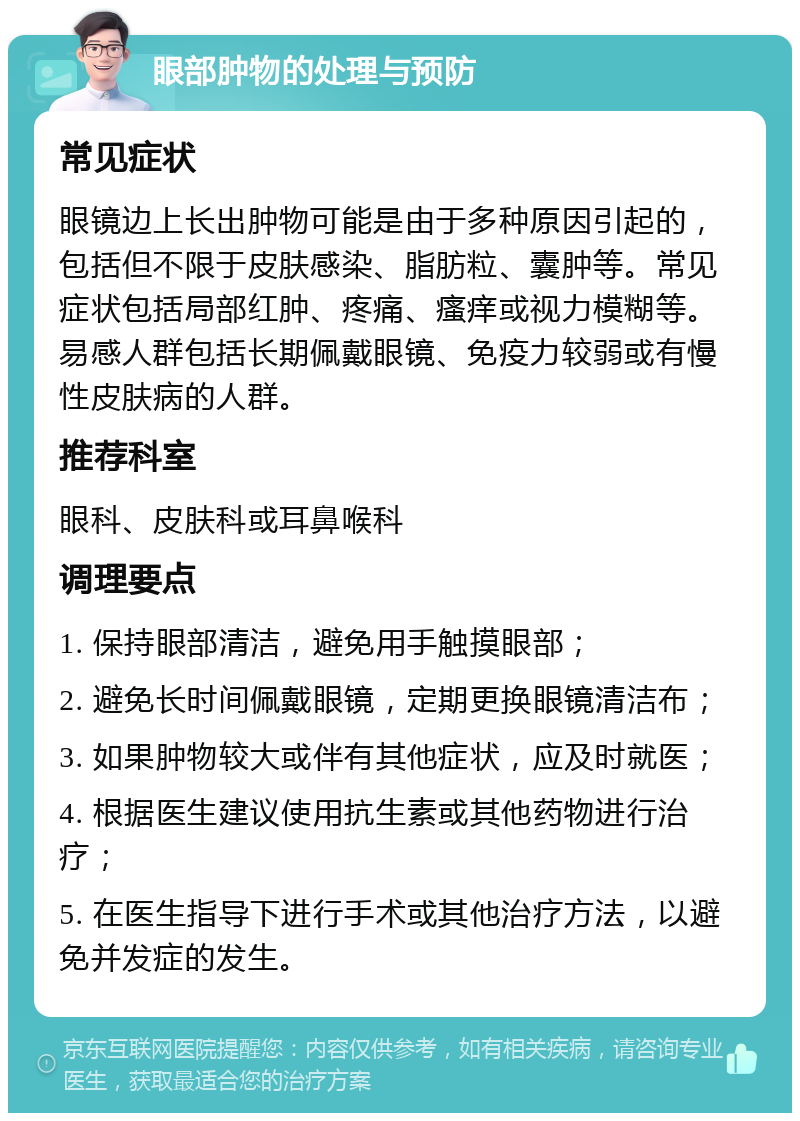 眼部肿物的处理与预防 常见症状 眼镜边上长出肿物可能是由于多种原因引起的，包括但不限于皮肤感染、脂肪粒、囊肿等。常见症状包括局部红肿、疼痛、瘙痒或视力模糊等。易感人群包括长期佩戴眼镜、免疫力较弱或有慢性皮肤病的人群。 推荐科室 眼科、皮肤科或耳鼻喉科 调理要点 1. 保持眼部清洁，避免用手触摸眼部； 2. 避免长时间佩戴眼镜，定期更换眼镜清洁布； 3. 如果肿物较大或伴有其他症状，应及时就医； 4. 根据医生建议使用抗生素或其他药物进行治疗； 5. 在医生指导下进行手术或其他治疗方法，以避免并发症的发生。