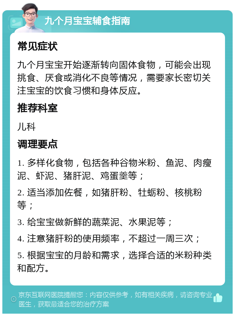 九个月宝宝辅食指南 常见症状 九个月宝宝开始逐渐转向固体食物，可能会出现挑食、厌食或消化不良等情况，需要家长密切关注宝宝的饮食习惯和身体反应。 推荐科室 儿科 调理要点 1. 多样化食物，包括各种谷物米粉、鱼泥、肉瘦泥、虾泥、猪肝泥、鸡蛋羹等； 2. 适当添加佐餐，如猪肝粉、牡蛎粉、核桃粉等； 3. 给宝宝做新鲜的蔬菜泥、水果泥等； 4. 注意猪肝粉的使用频率，不超过一周三次； 5. 根据宝宝的月龄和需求，选择合适的米粉种类和配方。