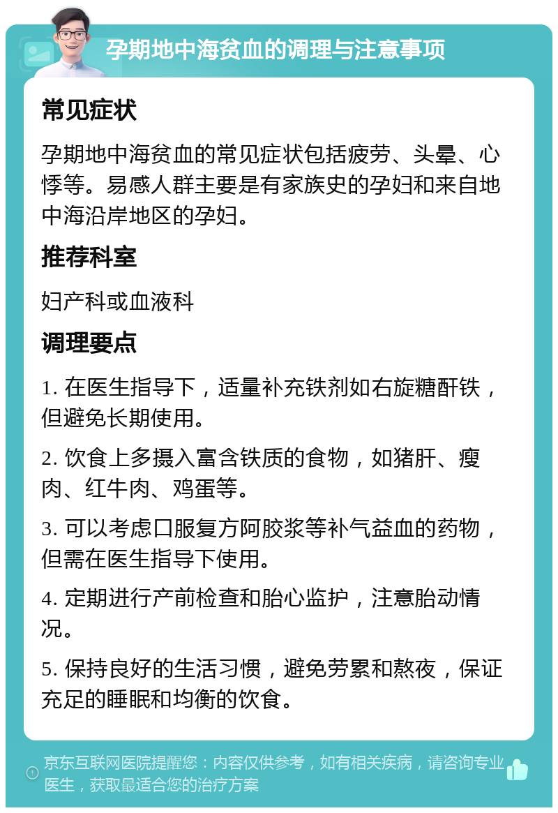 孕期地中海贫血的调理与注意事项 常见症状 孕期地中海贫血的常见症状包括疲劳、头晕、心悸等。易感人群主要是有家族史的孕妇和来自地中海沿岸地区的孕妇。 推荐科室 妇产科或血液科 调理要点 1. 在医生指导下，适量补充铁剂如右旋糖酐铁，但避免长期使用。 2. 饮食上多摄入富含铁质的食物，如猪肝、瘦肉、红牛肉、鸡蛋等。 3. 可以考虑口服复方阿胶浆等补气益血的药物，但需在医生指导下使用。 4. 定期进行产前检查和胎心监护，注意胎动情况。 5. 保持良好的生活习惯，避免劳累和熬夜，保证充足的睡眠和均衡的饮食。