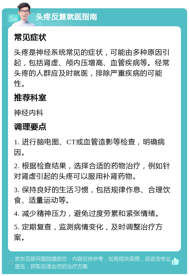 头疼反复就医指南 常见症状 头疼是神经系统常见的症状，可能由多种原因引起，包括肾虚、颅内压增高、血管疾病等。经常头疼的人群应及时就医，排除严重疾病的可能性。 推荐科室 神经内科 调理要点 1. 进行脑电图、CT或血管造影等检查，明确病因。 2. 根据检查结果，选择合适的药物治疗，例如针对肾虚引起的头疼可以服用补肾药物。 3. 保持良好的生活习惯，包括规律作息、合理饮食、适量运动等。 4. 减少精神压力，避免过度劳累和紧张情绪。 5. 定期复查，监测病情变化，及时调整治疗方案。