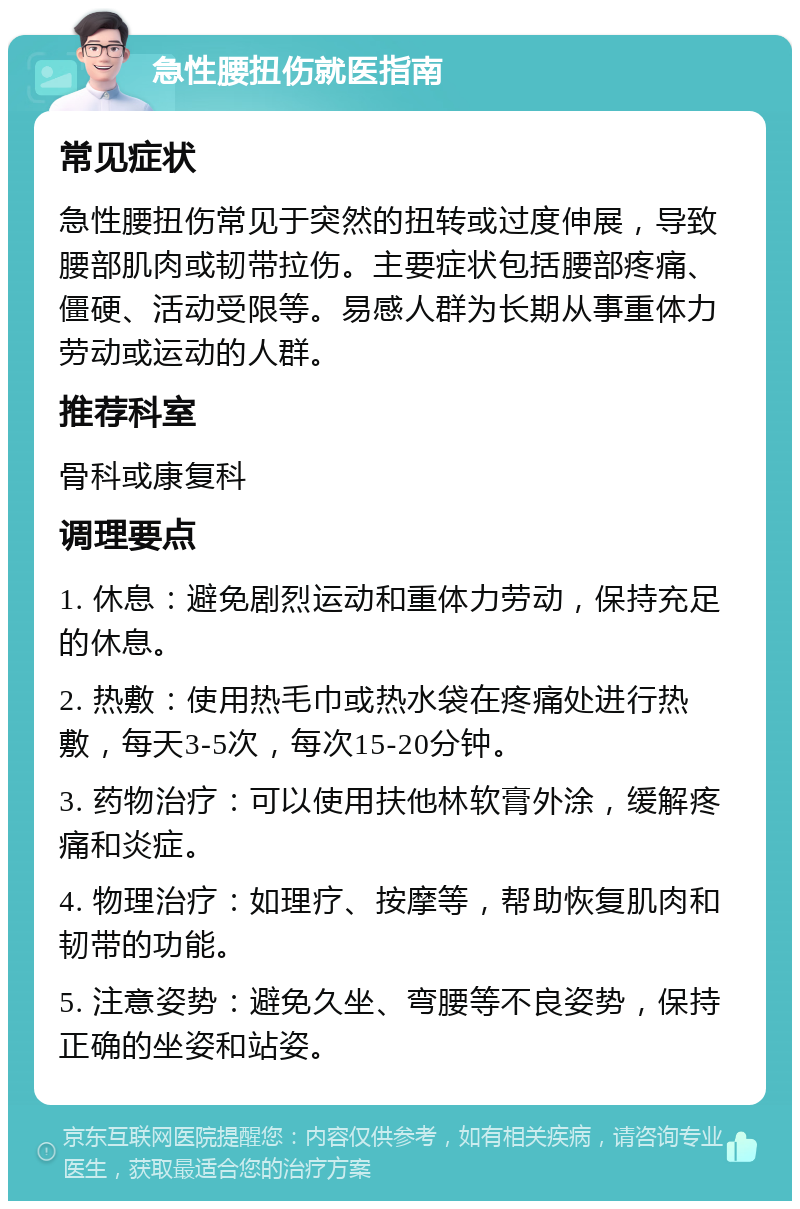 急性腰扭伤就医指南 常见症状 急性腰扭伤常见于突然的扭转或过度伸展，导致腰部肌肉或韧带拉伤。主要症状包括腰部疼痛、僵硬、活动受限等。易感人群为长期从事重体力劳动或运动的人群。 推荐科室 骨科或康复科 调理要点 1. 休息：避免剧烈运动和重体力劳动，保持充足的休息。 2. 热敷：使用热毛巾或热水袋在疼痛处进行热敷，每天3-5次，每次15-20分钟。 3. 药物治疗：可以使用扶他林软膏外涂，缓解疼痛和炎症。 4. 物理治疗：如理疗、按摩等，帮助恢复肌肉和韧带的功能。 5. 注意姿势：避免久坐、弯腰等不良姿势，保持正确的坐姿和站姿。