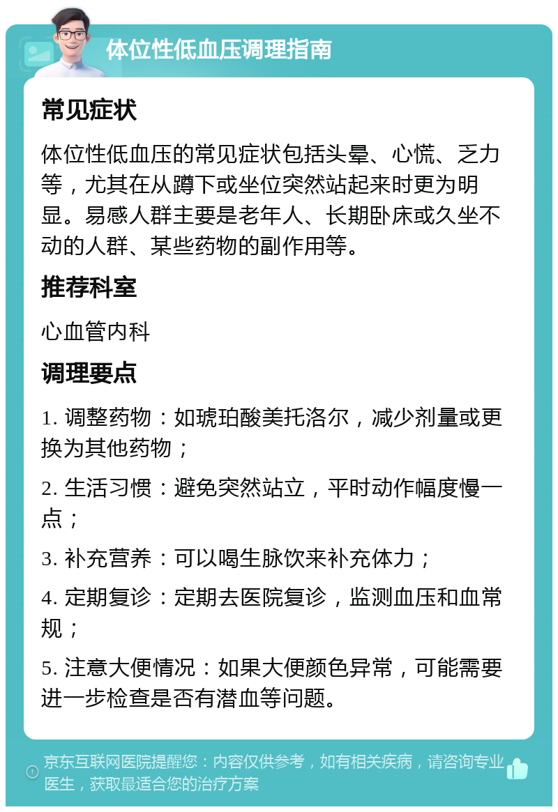 体位性低血压调理指南 常见症状 体位性低血压的常见症状包括头晕、心慌、乏力等，尤其在从蹲下或坐位突然站起来时更为明显。易感人群主要是老年人、长期卧床或久坐不动的人群、某些药物的副作用等。 推荐科室 心血管内科 调理要点 1. 调整药物：如琥珀酸美托洛尔，减少剂量或更换为其他药物； 2. 生活习惯：避免突然站立，平时动作幅度慢一点； 3. 补充营养：可以喝生脉饮来补充体力； 4. 定期复诊：定期去医院复诊，监测血压和血常规； 5. 注意大便情况：如果大便颜色异常，可能需要进一步检查是否有潜血等问题。