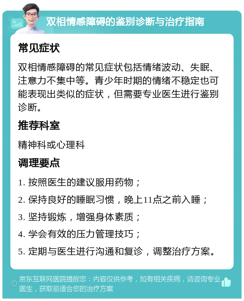 双相情感障碍的鉴别诊断与治疗指南 常见症状 双相情感障碍的常见症状包括情绪波动、失眠、注意力不集中等。青少年时期的情绪不稳定也可能表现出类似的症状，但需要专业医生进行鉴别诊断。 推荐科室 精神科或心理科 调理要点 1. 按照医生的建议服用药物； 2. 保持良好的睡眠习惯，晚上11点之前入睡； 3. 坚持锻炼，增强身体素质； 4. 学会有效的压力管理技巧； 5. 定期与医生进行沟通和复诊，调整治疗方案。