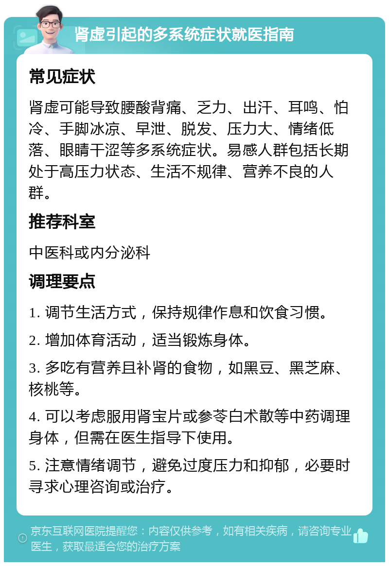 肾虚引起的多系统症状就医指南 常见症状 肾虚可能导致腰酸背痛、乏力、出汗、耳鸣、怕冷、手脚冰凉、早泄、脱发、压力大、情绪低落、眼睛干涩等多系统症状。易感人群包括长期处于高压力状态、生活不规律、营养不良的人群。 推荐科室 中医科或内分泌科 调理要点 1. 调节生活方式，保持规律作息和饮食习惯。 2. 增加体育活动，适当锻炼身体。 3. 多吃有营养且补肾的食物，如黑豆、黑芝麻、核桃等。 4. 可以考虑服用肾宝片或参苓白术散等中药调理身体，但需在医生指导下使用。 5. 注意情绪调节，避免过度压力和抑郁，必要时寻求心理咨询或治疗。