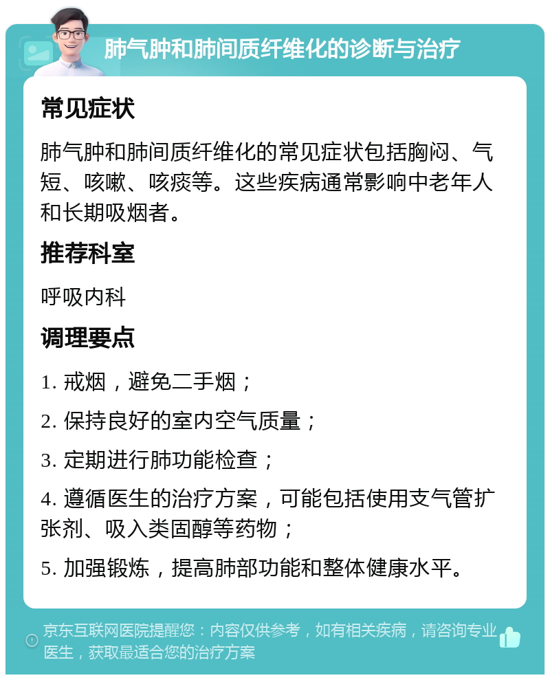 肺气肿和肺间质纤维化的诊断与治疗 常见症状 肺气肿和肺间质纤维化的常见症状包括胸闷、气短、咳嗽、咳痰等。这些疾病通常影响中老年人和长期吸烟者。 推荐科室 呼吸内科 调理要点 1. 戒烟，避免二手烟； 2. 保持良好的室内空气质量； 3. 定期进行肺功能检查； 4. 遵循医生的治疗方案，可能包括使用支气管扩张剂、吸入类固醇等药物； 5. 加强锻炼，提高肺部功能和整体健康水平。