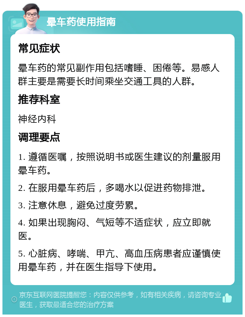 晕车药使用指南 常见症状 晕车药的常见副作用包括嗜睡、困倦等。易感人群主要是需要长时间乘坐交通工具的人群。 推荐科室 神经内科 调理要点 1. 遵循医嘱，按照说明书或医生建议的剂量服用晕车药。 2. 在服用晕车药后，多喝水以促进药物排泄。 3. 注意休息，避免过度劳累。 4. 如果出现胸闷、气短等不适症状，应立即就医。 5. 心脏病、哮喘、甲亢、高血压病患者应谨慎使用晕车药，并在医生指导下使用。