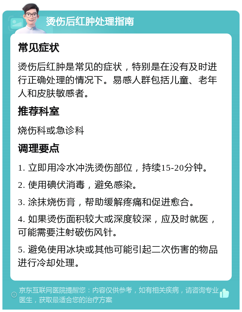 烫伤后红肿处理指南 常见症状 烫伤后红肿是常见的症状，特别是在没有及时进行正确处理的情况下。易感人群包括儿童、老年人和皮肤敏感者。 推荐科室 烧伤科或急诊科 调理要点 1. 立即用冷水冲洗烫伤部位，持续15-20分钟。 2. 使用碘伏消毒，避免感染。 3. 涂抹烧伤膏，帮助缓解疼痛和促进愈合。 4. 如果烫伤面积较大或深度较深，应及时就医，可能需要注射破伤风针。 5. 避免使用冰块或其他可能引起二次伤害的物品进行冷却处理。