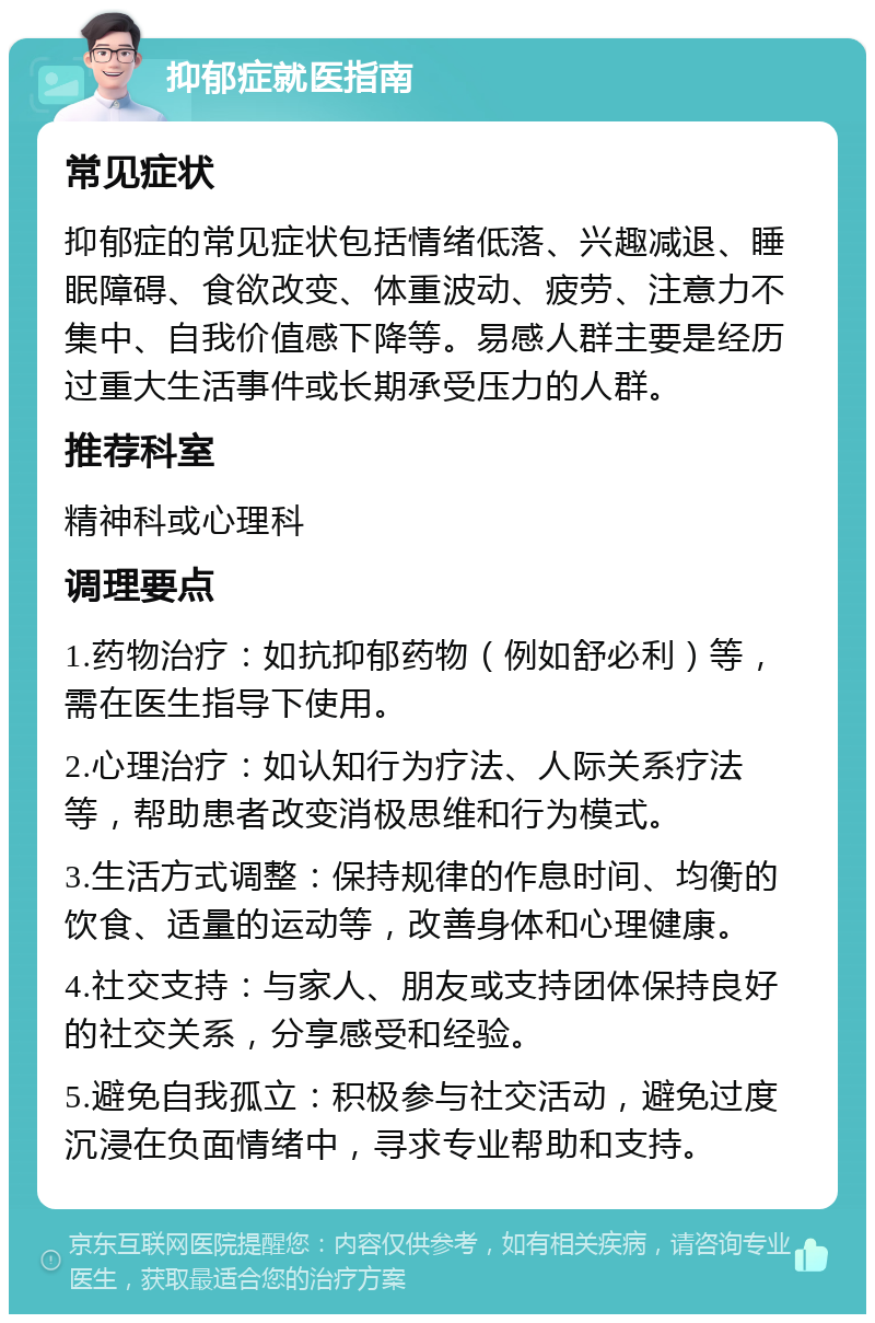 抑郁症就医指南 常见症状 抑郁症的常见症状包括情绪低落、兴趣减退、睡眠障碍、食欲改变、体重波动、疲劳、注意力不集中、自我价值感下降等。易感人群主要是经历过重大生活事件或长期承受压力的人群。 推荐科室 精神科或心理科 调理要点 1.药物治疗：如抗抑郁药物（例如舒必利）等，需在医生指导下使用。 2.心理治疗：如认知行为疗法、人际关系疗法等，帮助患者改变消极思维和行为模式。 3.生活方式调整：保持规律的作息时间、均衡的饮食、适量的运动等，改善身体和心理健康。 4.社交支持：与家人、朋友或支持团体保持良好的社交关系，分享感受和经验。 5.避免自我孤立：积极参与社交活动，避免过度沉浸在负面情绪中，寻求专业帮助和支持。