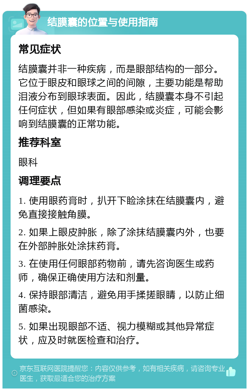 结膜囊的位置与使用指南 常见症状 结膜囊并非一种疾病，而是眼部结构的一部分。它位于眼皮和眼球之间的间隙，主要功能是帮助泪液分布到眼球表面。因此，结膜囊本身不引起任何症状，但如果有眼部感染或炎症，可能会影响到结膜囊的正常功能。 推荐科室 眼科 调理要点 1. 使用眼药膏时，扒开下睑涂抹在结膜囊内，避免直接接触角膜。 2. 如果上眼皮肿胀，除了涂抹结膜囊内外，也要在外部肿胀处涂抹药膏。 3. 在使用任何眼部药物前，请先咨询医生或药师，确保正确使用方法和剂量。 4. 保持眼部清洁，避免用手揉搓眼睛，以防止细菌感染。 5. 如果出现眼部不适、视力模糊或其他异常症状，应及时就医检查和治疗。