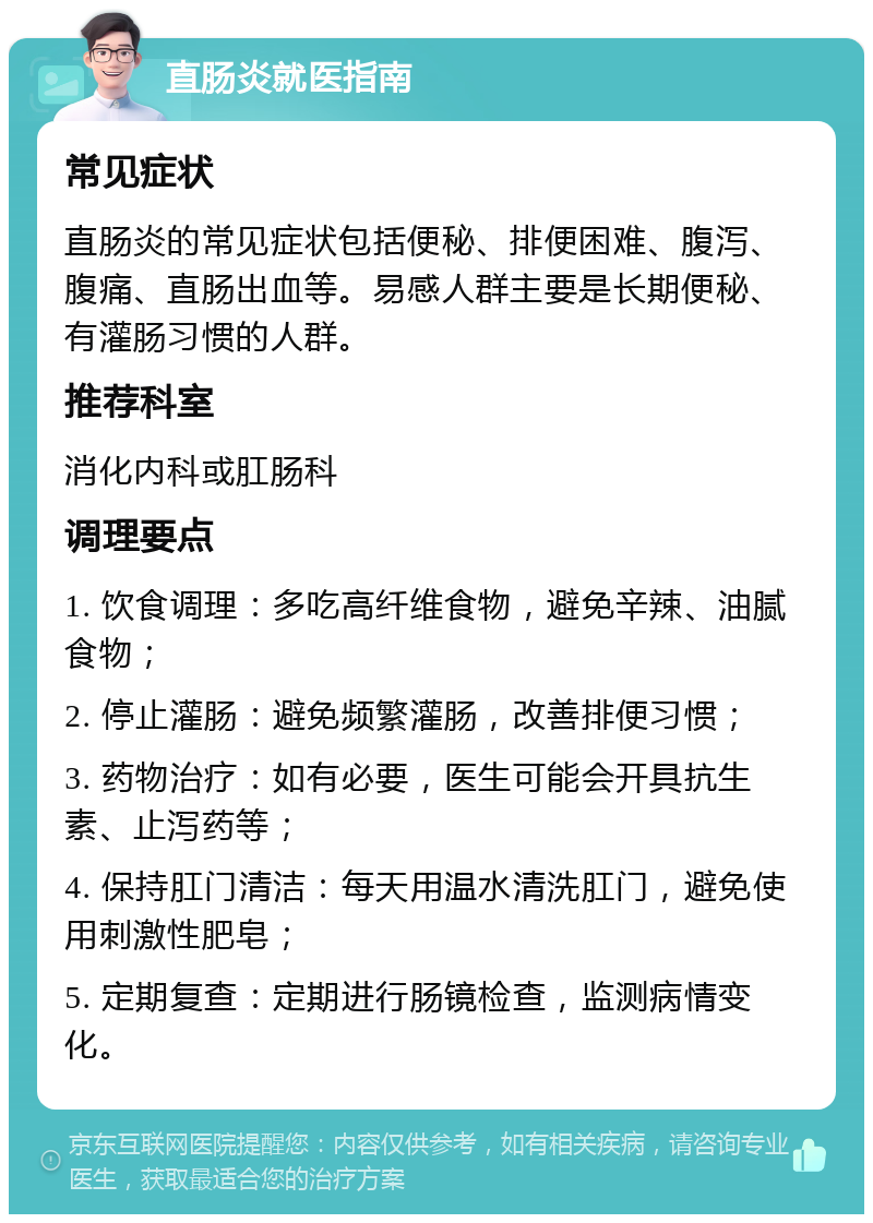 直肠炎就医指南 常见症状 直肠炎的常见症状包括便秘、排便困难、腹泻、腹痛、直肠出血等。易感人群主要是长期便秘、有灌肠习惯的人群。 推荐科室 消化内科或肛肠科 调理要点 1. 饮食调理：多吃高纤维食物，避免辛辣、油腻食物； 2. 停止灌肠：避免频繁灌肠，改善排便习惯； 3. 药物治疗：如有必要，医生可能会开具抗生素、止泻药等； 4. 保持肛门清洁：每天用温水清洗肛门，避免使用刺激性肥皂； 5. 定期复查：定期进行肠镜检查，监测病情变化。