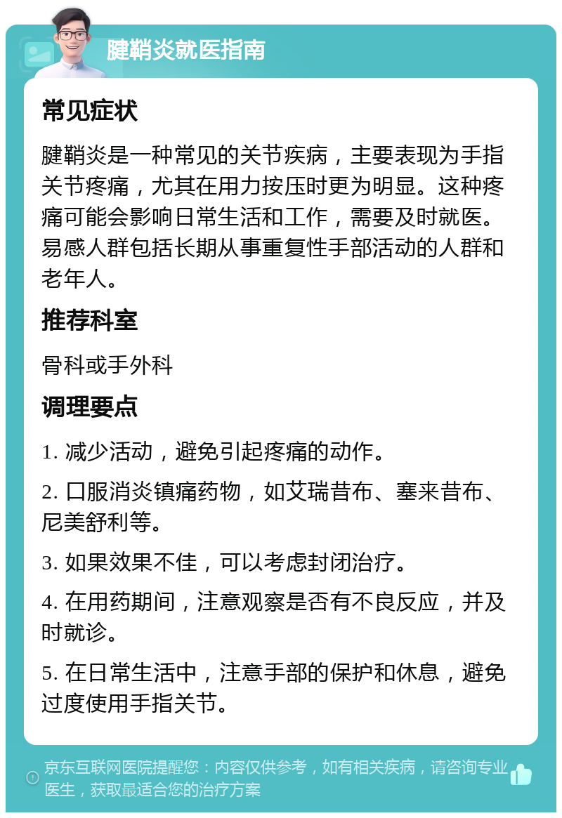 腱鞘炎就医指南 常见症状 腱鞘炎是一种常见的关节疾病，主要表现为手指关节疼痛，尤其在用力按压时更为明显。这种疼痛可能会影响日常生活和工作，需要及时就医。易感人群包括长期从事重复性手部活动的人群和老年人。 推荐科室 骨科或手外科 调理要点 1. 减少活动，避免引起疼痛的动作。 2. 口服消炎镇痛药物，如艾瑞昔布、塞来昔布、尼美舒利等。 3. 如果效果不佳，可以考虑封闭治疗。 4. 在用药期间，注意观察是否有不良反应，并及时就诊。 5. 在日常生活中，注意手部的保护和休息，避免过度使用手指关节。