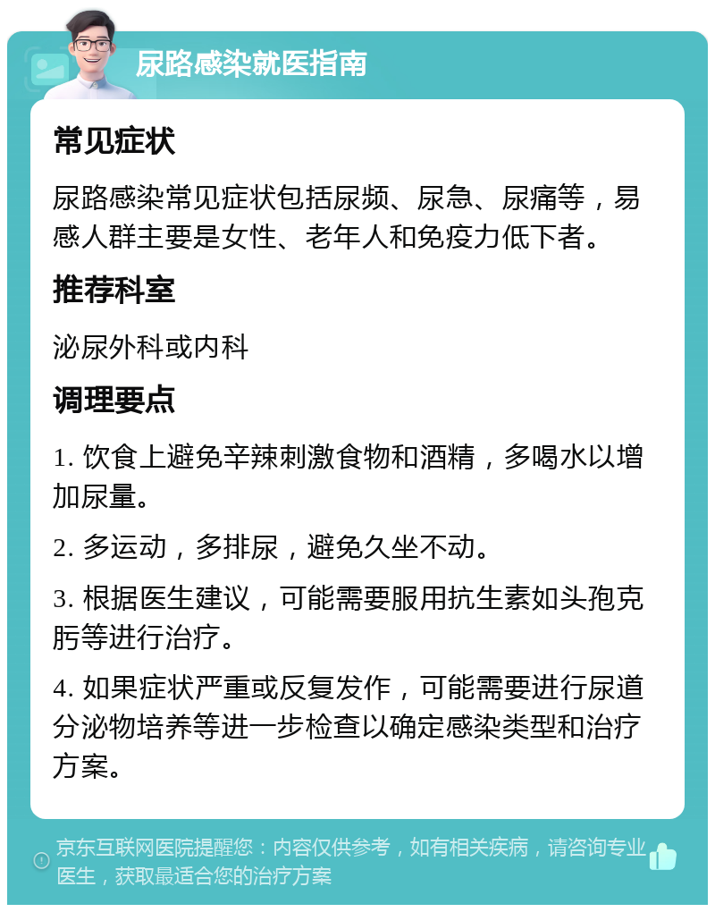 尿路感染就医指南 常见症状 尿路感染常见症状包括尿频、尿急、尿痛等，易感人群主要是女性、老年人和免疫力低下者。 推荐科室 泌尿外科或内科 调理要点 1. 饮食上避免辛辣刺激食物和酒精，多喝水以增加尿量。 2. 多运动，多排尿，避免久坐不动。 3. 根据医生建议，可能需要服用抗生素如头孢克肟等进行治疗。 4. 如果症状严重或反复发作，可能需要进行尿道分泌物培养等进一步检查以确定感染类型和治疗方案。