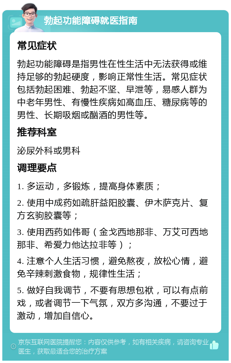 勃起功能障碍就医指南 常见症状 勃起功能障碍是指男性在性生活中无法获得或维持足够的勃起硬度，影响正常性生活。常见症状包括勃起困难、勃起不坚、早泄等，易感人群为中老年男性、有慢性疾病如高血压、糖尿病等的男性、长期吸烟或酗酒的男性等。 推荐科室 泌尿外科或男科 调理要点 1. 多运动，多锻炼，提高身体素质； 2. 使用中成药如疏肝益阳胶囊、伊木萨克片、复方玄驹胶囊等； 3. 使用西药如伟哥（金戈西地那非、万艾可西地那非、希爱力他达拉非等）； 4. 注意个人生活习惯，避免熬夜，放松心情，避免辛辣刺激食物，规律性生活； 5. 做好自我调节，不要有思想包袱，可以有点前戏，或者调节一下气氛，双方多沟通，不要过于激动，增加自信心。