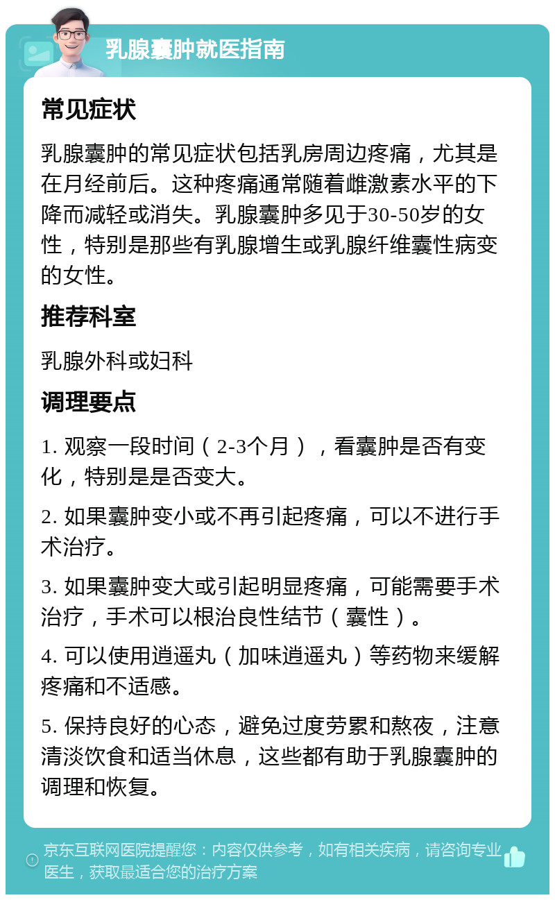 乳腺囊肿就医指南 常见症状 乳腺囊肿的常见症状包括乳房周边疼痛，尤其是在月经前后。这种疼痛通常随着雌激素水平的下降而减轻或消失。乳腺囊肿多见于30-50岁的女性，特别是那些有乳腺增生或乳腺纤维囊性病变的女性。 推荐科室 乳腺外科或妇科 调理要点 1. 观察一段时间（2-3个月），看囊肿是否有变化，特别是是否变大。 2. 如果囊肿变小或不再引起疼痛，可以不进行手术治疗。 3. 如果囊肿变大或引起明显疼痛，可能需要手术治疗，手术可以根治良性结节（囊性）。 4. 可以使用逍遥丸（加味逍遥丸）等药物来缓解疼痛和不适感。 5. 保持良好的心态，避免过度劳累和熬夜，注意清淡饮食和适当休息，这些都有助于乳腺囊肿的调理和恢复。