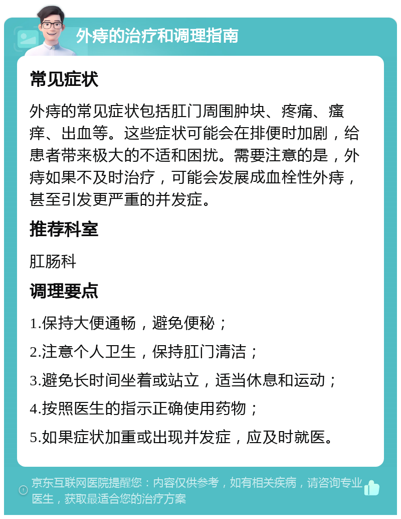 外痔的治疗和调理指南 常见症状 外痔的常见症状包括肛门周围肿块、疼痛、瘙痒、出血等。这些症状可能会在排便时加剧，给患者带来极大的不适和困扰。需要注意的是，外痔如果不及时治疗，可能会发展成血栓性外痔，甚至引发更严重的并发症。 推荐科室 肛肠科 调理要点 1.保持大便通畅，避免便秘； 2.注意个人卫生，保持肛门清洁； 3.避免长时间坐着或站立，适当休息和运动； 4.按照医生的指示正确使用药物； 5.如果症状加重或出现并发症，应及时就医。