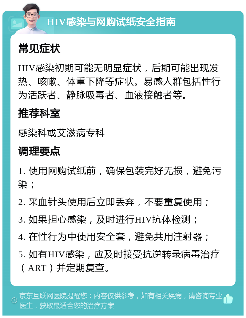 HIV感染与网购试纸安全指南 常见症状 HIV感染初期可能无明显症状，后期可能出现发热、咳嗽、体重下降等症状。易感人群包括性行为活跃者、静脉吸毒者、血液接触者等。 推荐科室 感染科或艾滋病专科 调理要点 1. 使用网购试纸前，确保包装完好无损，避免污染； 2. 采血针头使用后立即丢弃，不要重复使用； 3. 如果担心感染，及时进行HIV抗体检测； 4. 在性行为中使用安全套，避免共用注射器； 5. 如有HIV感染，应及时接受抗逆转录病毒治疗（ART）并定期复查。