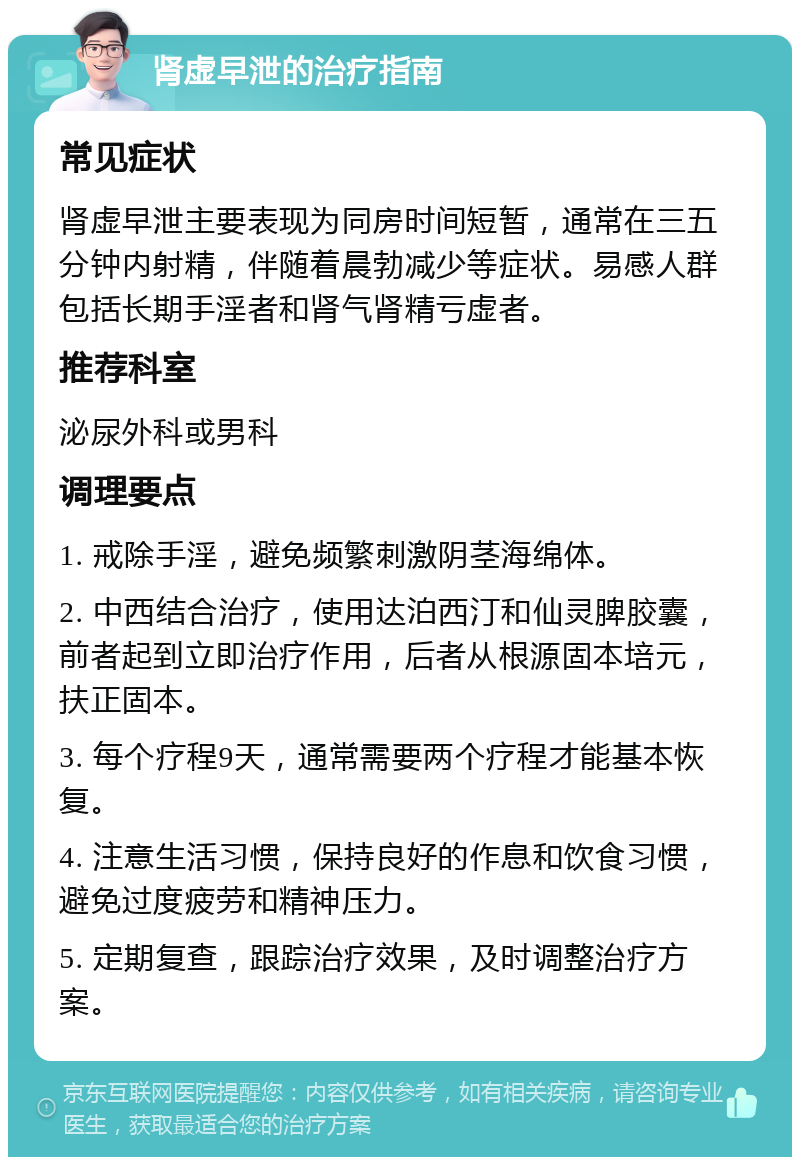 肾虚早泄的治疗指南 常见症状 肾虚早泄主要表现为同房时间短暂，通常在三五分钟内射精，伴随着晨勃减少等症状。易感人群包括长期手淫者和肾气肾精亏虚者。 推荐科室 泌尿外科或男科 调理要点 1. 戒除手淫，避免频繁刺激阴茎海绵体。 2. 中西结合治疗，使用达泊西汀和仙灵脾胶囊，前者起到立即治疗作用，后者从根源固本培元，扶正固本。 3. 每个疗程9天，通常需要两个疗程才能基本恢复。 4. 注意生活习惯，保持良好的作息和饮食习惯，避免过度疲劳和精神压力。 5. 定期复查，跟踪治疗效果，及时调整治疗方案。