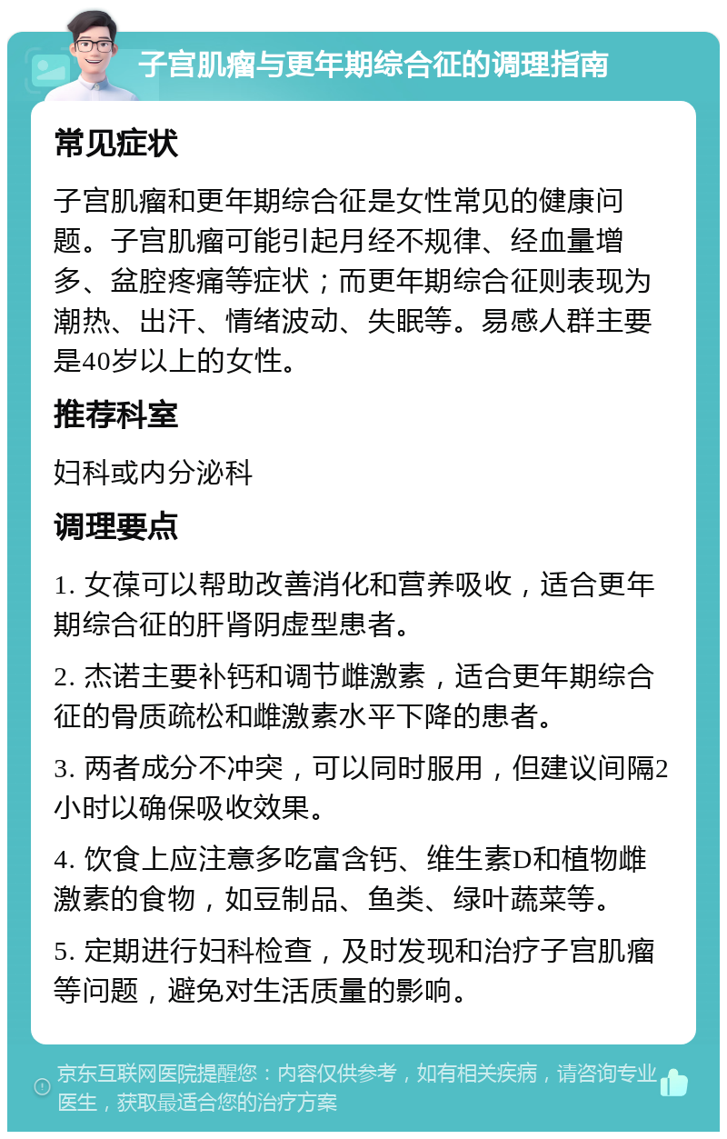 子宫肌瘤与更年期综合征的调理指南 常见症状 子宫肌瘤和更年期综合征是女性常见的健康问题。子宫肌瘤可能引起月经不规律、经血量增多、盆腔疼痛等症状；而更年期综合征则表现为潮热、出汗、情绪波动、失眠等。易感人群主要是40岁以上的女性。 推荐科室 妇科或内分泌科 调理要点 1. 女葆可以帮助改善消化和营养吸收，适合更年期综合征的肝肾阴虚型患者。 2. 杰诺主要补钙和调节雌激素，适合更年期综合征的骨质疏松和雌激素水平下降的患者。 3. 两者成分不冲突，可以同时服用，但建议间隔2小时以确保吸收效果。 4. 饮食上应注意多吃富含钙、维生素D和植物雌激素的食物，如豆制品、鱼类、绿叶蔬菜等。 5. 定期进行妇科检查，及时发现和治疗子宫肌瘤等问题，避免对生活质量的影响。