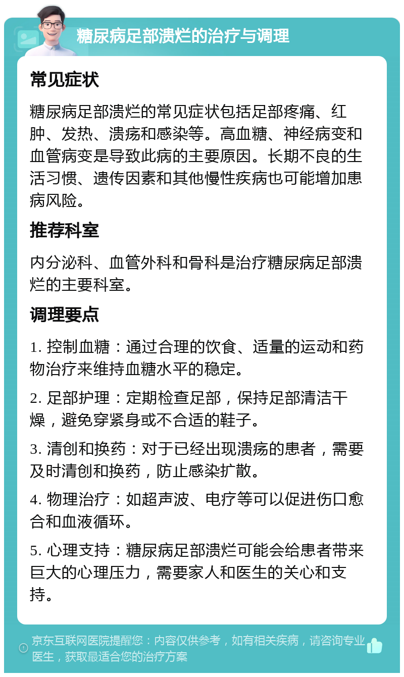 糖尿病足部溃烂的治疗与调理 常见症状 糖尿病足部溃烂的常见症状包括足部疼痛、红肿、发热、溃疡和感染等。高血糖、神经病变和血管病变是导致此病的主要原因。长期不良的生活习惯、遗传因素和其他慢性疾病也可能增加患病风险。 推荐科室 内分泌科、血管外科和骨科是治疗糖尿病足部溃烂的主要科室。 调理要点 1. 控制血糖：通过合理的饮食、适量的运动和药物治疗来维持血糖水平的稳定。 2. 足部护理：定期检查足部，保持足部清洁干燥，避免穿紧身或不合适的鞋子。 3. 清创和换药：对于已经出现溃疡的患者，需要及时清创和换药，防止感染扩散。 4. 物理治疗：如超声波、电疗等可以促进伤口愈合和血液循环。 5. 心理支持：糖尿病足部溃烂可能会给患者带来巨大的心理压力，需要家人和医生的关心和支持。