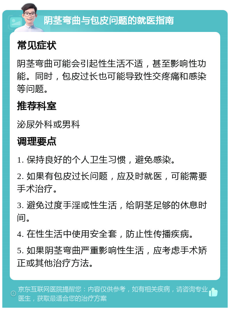 阴茎弯曲与包皮问题的就医指南 常见症状 阴茎弯曲可能会引起性生活不适，甚至影响性功能。同时，包皮过长也可能导致性交疼痛和感染等问题。 推荐科室 泌尿外科或男科 调理要点 1. 保持良好的个人卫生习惯，避免感染。 2. 如果有包皮过长问题，应及时就医，可能需要手术治疗。 3. 避免过度手淫或性生活，给阴茎足够的休息时间。 4. 在性生活中使用安全套，防止性传播疾病。 5. 如果阴茎弯曲严重影响性生活，应考虑手术矫正或其他治疗方法。