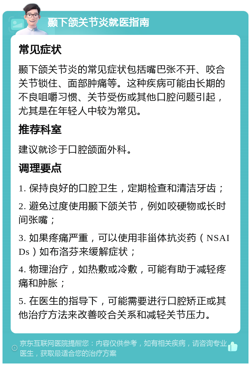 颞下颌关节炎就医指南 常见症状 颞下颌关节炎的常见症状包括嘴巴张不开、咬合关节锁住、面部肿痛等。这种疾病可能由长期的不良咀嚼习惯、关节受伤或其他口腔问题引起，尤其是在年轻人中较为常见。 推荐科室 建议就诊于口腔颌面外科。 调理要点 1. 保持良好的口腔卫生，定期检查和清洁牙齿； 2. 避免过度使用颞下颌关节，例如咬硬物或长时间张嘴； 3. 如果疼痛严重，可以使用非甾体抗炎药（NSAIDs）如布洛芬来缓解症状； 4. 物理治疗，如热敷或冷敷，可能有助于减轻疼痛和肿胀； 5. 在医生的指导下，可能需要进行口腔矫正或其他治疗方法来改善咬合关系和减轻关节压力。