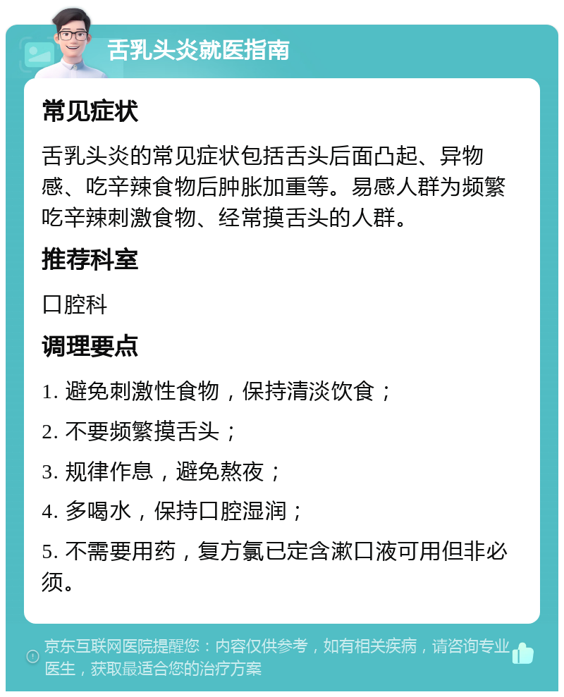 舌乳头炎就医指南 常见症状 舌乳头炎的常见症状包括舌头后面凸起、异物感、吃辛辣食物后肿胀加重等。易感人群为频繁吃辛辣刺激食物、经常摸舌头的人群。 推荐科室 口腔科 调理要点 1. 避免刺激性食物，保持清淡饮食； 2. 不要频繁摸舌头； 3. 规律作息，避免熬夜； 4. 多喝水，保持口腔湿润； 5. 不需要用药，复方氯已定含漱口液可用但非必须。