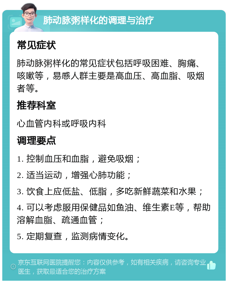 肺动脉粥样化的调理与治疗 常见症状 肺动脉粥样化的常见症状包括呼吸困难、胸痛、咳嗽等，易感人群主要是高血压、高血脂、吸烟者等。 推荐科室 心血管内科或呼吸内科 调理要点 1. 控制血压和血脂，避免吸烟； 2. 适当运动，增强心肺功能； 3. 饮食上应低盐、低脂，多吃新鲜蔬菜和水果； 4. 可以考虑服用保健品如鱼油、维生素E等，帮助溶解血脂、疏通血管； 5. 定期复查，监测病情变化。