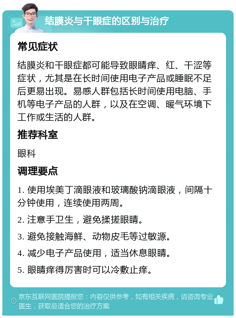 结膜炎与干眼症的区别与治疗 常见症状 结膜炎和干眼症都可能导致眼睛痒、红、干涩等症状，尤其是在长时间使用电子产品或睡眠不足后更易出现。易感人群包括长时间使用电脑、手机等电子产品的人群，以及在空调、暖气环境下工作或生活的人群。 推荐科室 眼科 调理要点 1. 使用埃美丁滴眼液和玻璃酸钠滴眼液，间隔十分钟使用，连续使用两周。 2. 注意手卫生，避免揉搓眼睛。 3. 避免接触海鲜、动物皮毛等过敏源。 4. 减少电子产品使用，适当休息眼睛。 5. 眼睛痒得厉害时可以冷敷止痒。