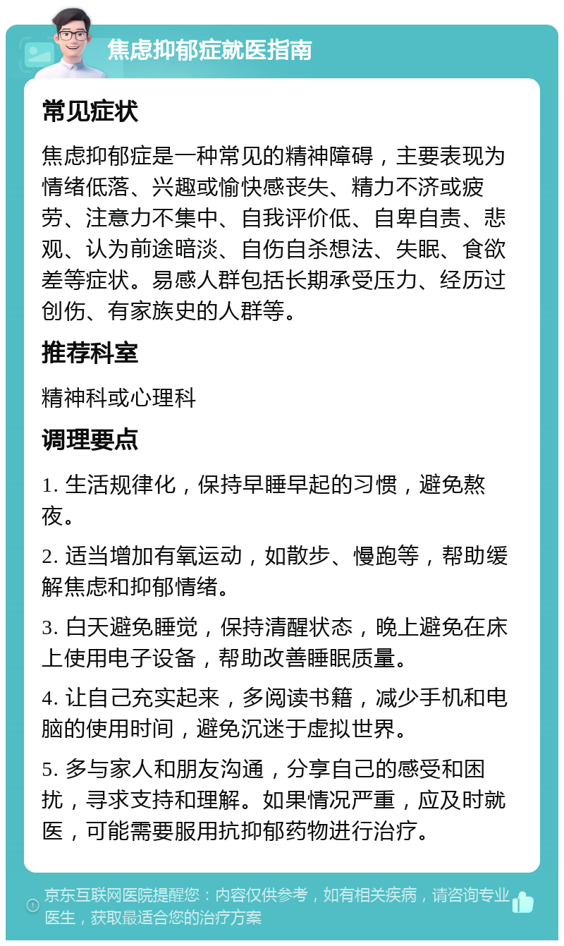 焦虑抑郁症就医指南 常见症状 焦虑抑郁症是一种常见的精神障碍，主要表现为情绪低落、兴趣或愉快感丧失、精力不济或疲劳、注意力不集中、自我评价低、自卑自责、悲观、认为前途暗淡、自伤自杀想法、失眠、食欲差等症状。易感人群包括长期承受压力、经历过创伤、有家族史的人群等。 推荐科室 精神科或心理科 调理要点 1. 生活规律化，保持早睡早起的习惯，避免熬夜。 2. 适当增加有氧运动，如散步、慢跑等，帮助缓解焦虑和抑郁情绪。 3. 白天避免睡觉，保持清醒状态，晚上避免在床上使用电子设备，帮助改善睡眠质量。 4. 让自己充实起来，多阅读书籍，减少手机和电脑的使用时间，避免沉迷于虚拟世界。 5. 多与家人和朋友沟通，分享自己的感受和困扰，寻求支持和理解。如果情况严重，应及时就医，可能需要服用抗抑郁药物进行治疗。