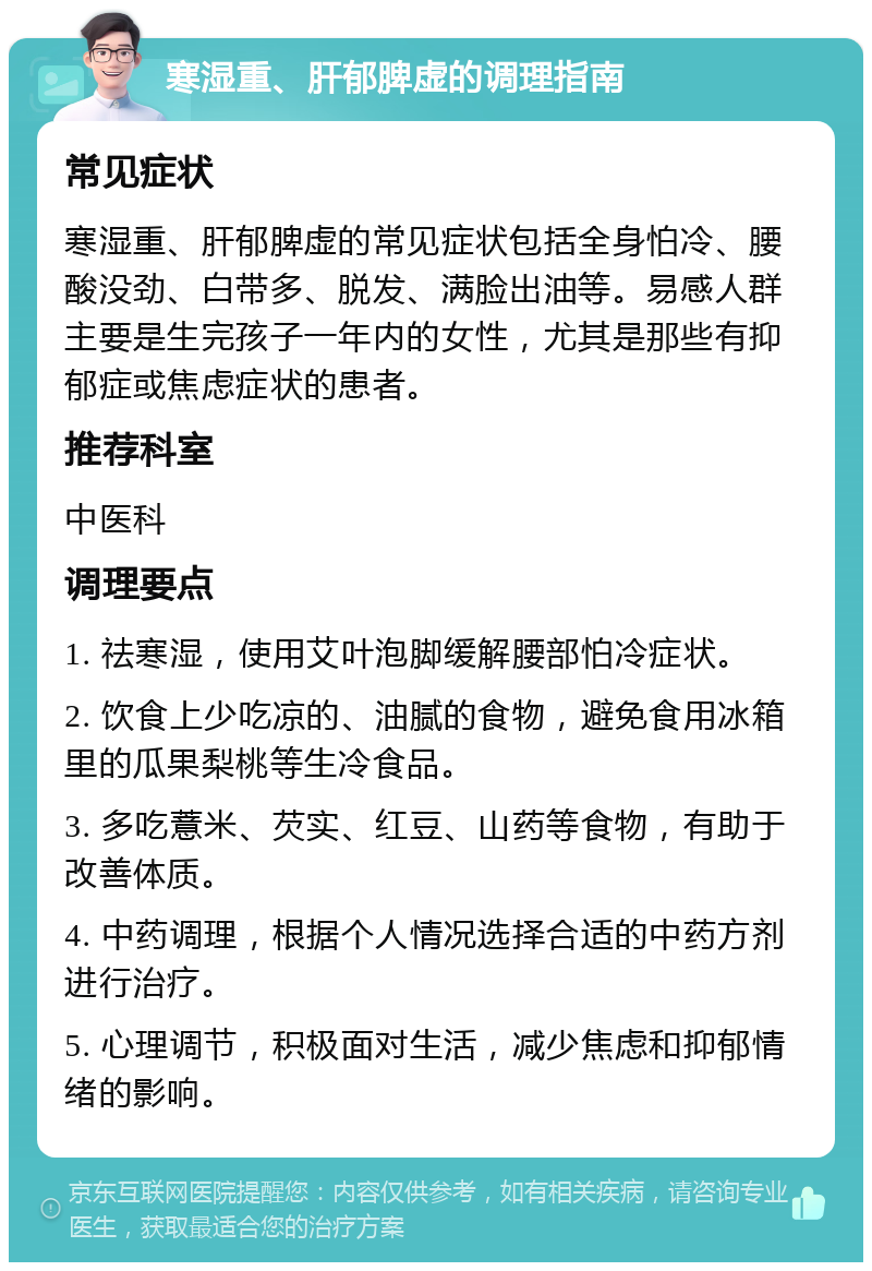 寒湿重、肝郁脾虚的调理指南 常见症状 寒湿重、肝郁脾虚的常见症状包括全身怕冷、腰酸没劲、白带多、脱发、满脸出油等。易感人群主要是生完孩子一年内的女性，尤其是那些有抑郁症或焦虑症状的患者。 推荐科室 中医科 调理要点 1. 祛寒湿，使用艾叶泡脚缓解腰部怕冷症状。 2. 饮食上少吃凉的、油腻的食物，避免食用冰箱里的瓜果梨桃等生冷食品。 3. 多吃薏米、芡实、红豆、山药等食物，有助于改善体质。 4. 中药调理，根据个人情况选择合适的中药方剂进行治疗。 5. 心理调节，积极面对生活，减少焦虑和抑郁情绪的影响。