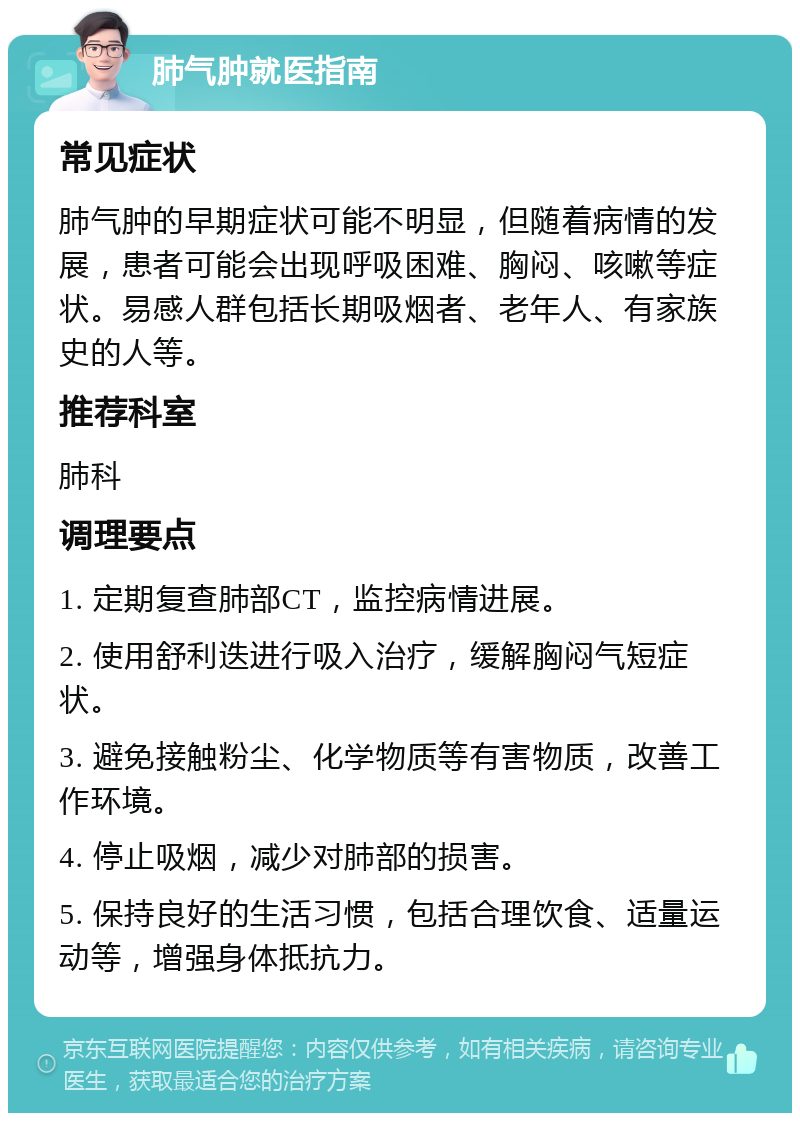 肺气肿就医指南 常见症状 肺气肿的早期症状可能不明显，但随着病情的发展，患者可能会出现呼吸困难、胸闷、咳嗽等症状。易感人群包括长期吸烟者、老年人、有家族史的人等。 推荐科室 肺科 调理要点 1. 定期复查肺部CT，监控病情进展。 2. 使用舒利迭进行吸入治疗，缓解胸闷气短症状。 3. 避免接触粉尘、化学物质等有害物质，改善工作环境。 4. 停止吸烟，减少对肺部的损害。 5. 保持良好的生活习惯，包括合理饮食、适量运动等，增强身体抵抗力。