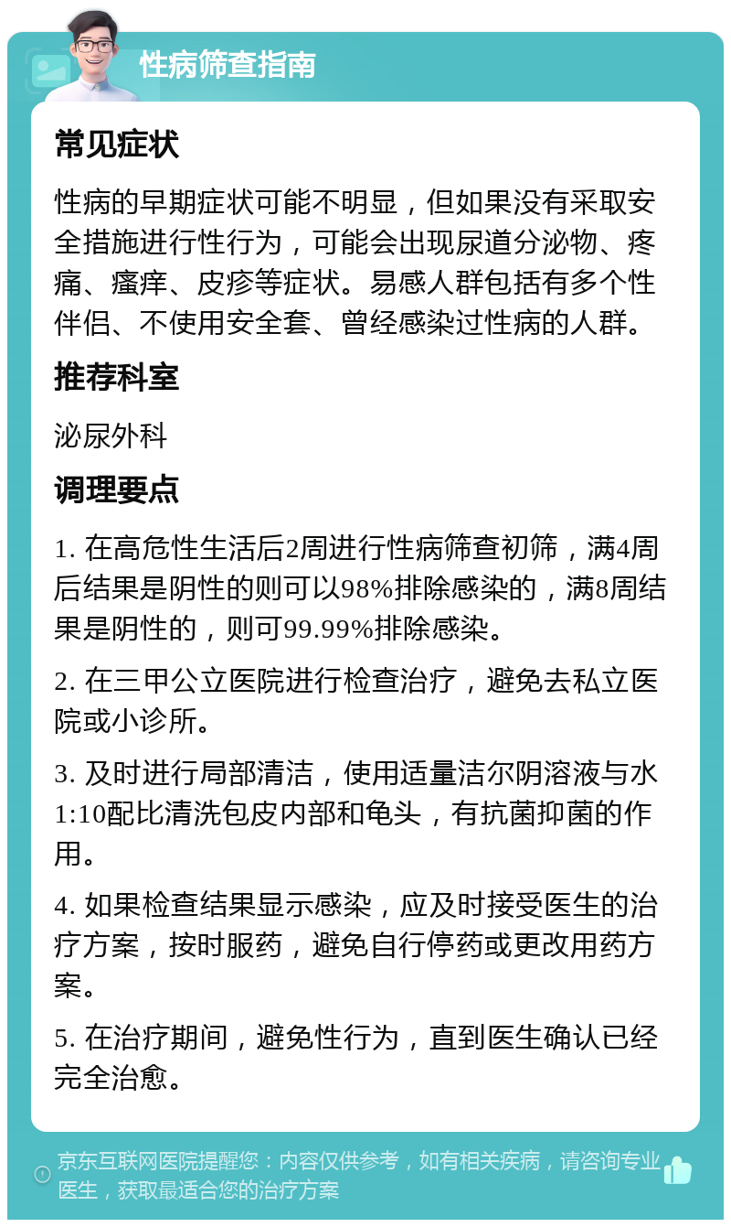 性病筛查指南 常见症状 性病的早期症状可能不明显，但如果没有采取安全措施进行性行为，可能会出现尿道分泌物、疼痛、瘙痒、皮疹等症状。易感人群包括有多个性伴侣、不使用安全套、曾经感染过性病的人群。 推荐科室 泌尿外科 调理要点 1. 在高危性生活后2周进行性病筛查初筛，满4周后结果是阴性的则可以98%排除感染的，满8周结果是阴性的，则可99.99%排除感染。 2. 在三甲公立医院进行检查治疗，避免去私立医院或小诊所。 3. 及时进行局部清洁，使用适量洁尔阴溶液与水1:10配比清洗包皮内部和龟头，有抗菌抑菌的作用。 4. 如果检查结果显示感染，应及时接受医生的治疗方案，按时服药，避免自行停药或更改用药方案。 5. 在治疗期间，避免性行为，直到医生确认已经完全治愈。