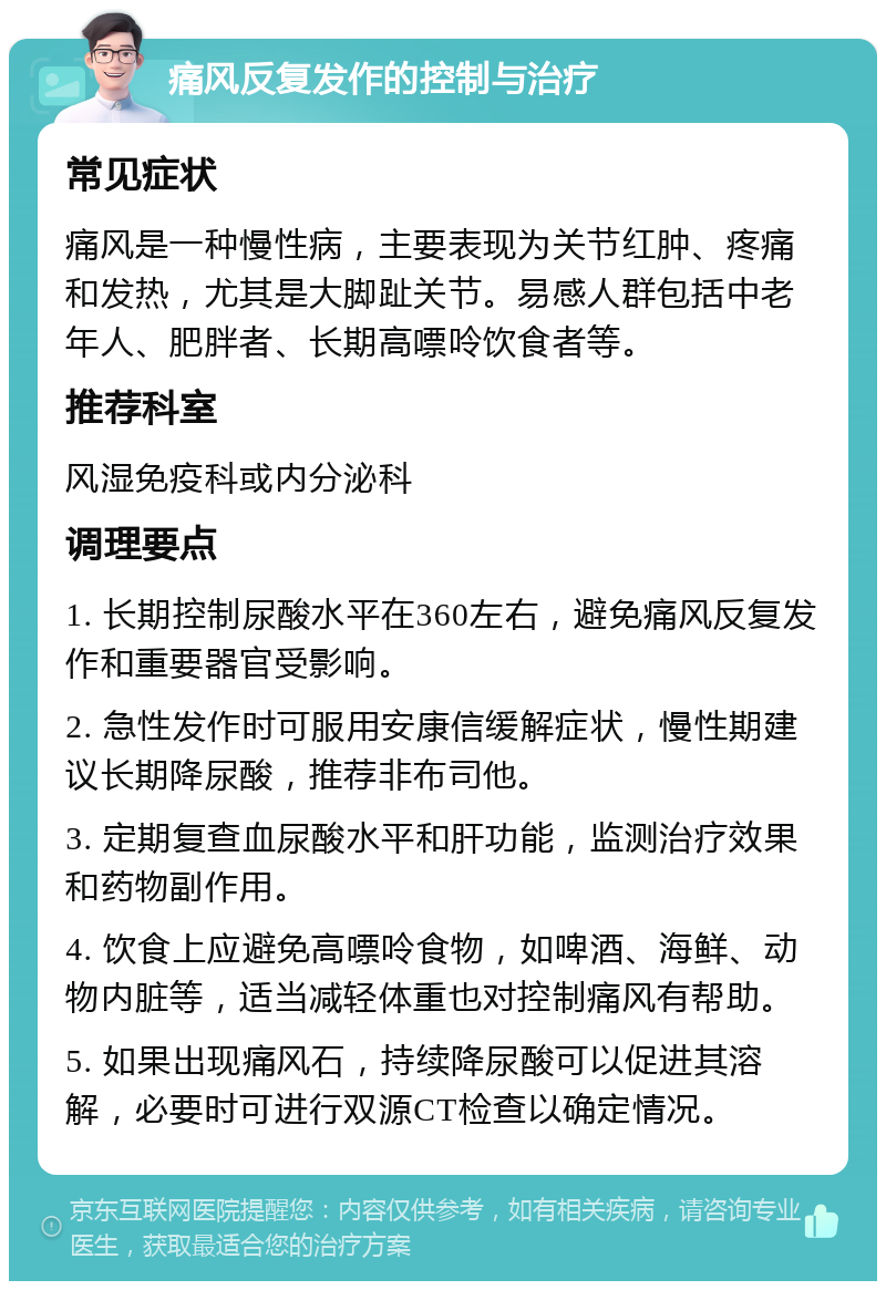 痛风反复发作的控制与治疗 常见症状 痛风是一种慢性病，主要表现为关节红肿、疼痛和发热，尤其是大脚趾关节。易感人群包括中老年人、肥胖者、长期高嘌呤饮食者等。 推荐科室 风湿免疫科或内分泌科 调理要点 1. 长期控制尿酸水平在360左右，避免痛风反复发作和重要器官受影响。 2. 急性发作时可服用安康信缓解症状，慢性期建议长期降尿酸，推荐非布司他。 3. 定期复查血尿酸水平和肝功能，监测治疗效果和药物副作用。 4. 饮食上应避免高嘌呤食物，如啤酒、海鲜、动物内脏等，适当减轻体重也对控制痛风有帮助。 5. 如果出现痛风石，持续降尿酸可以促进其溶解，必要时可进行双源CT检查以确定情况。