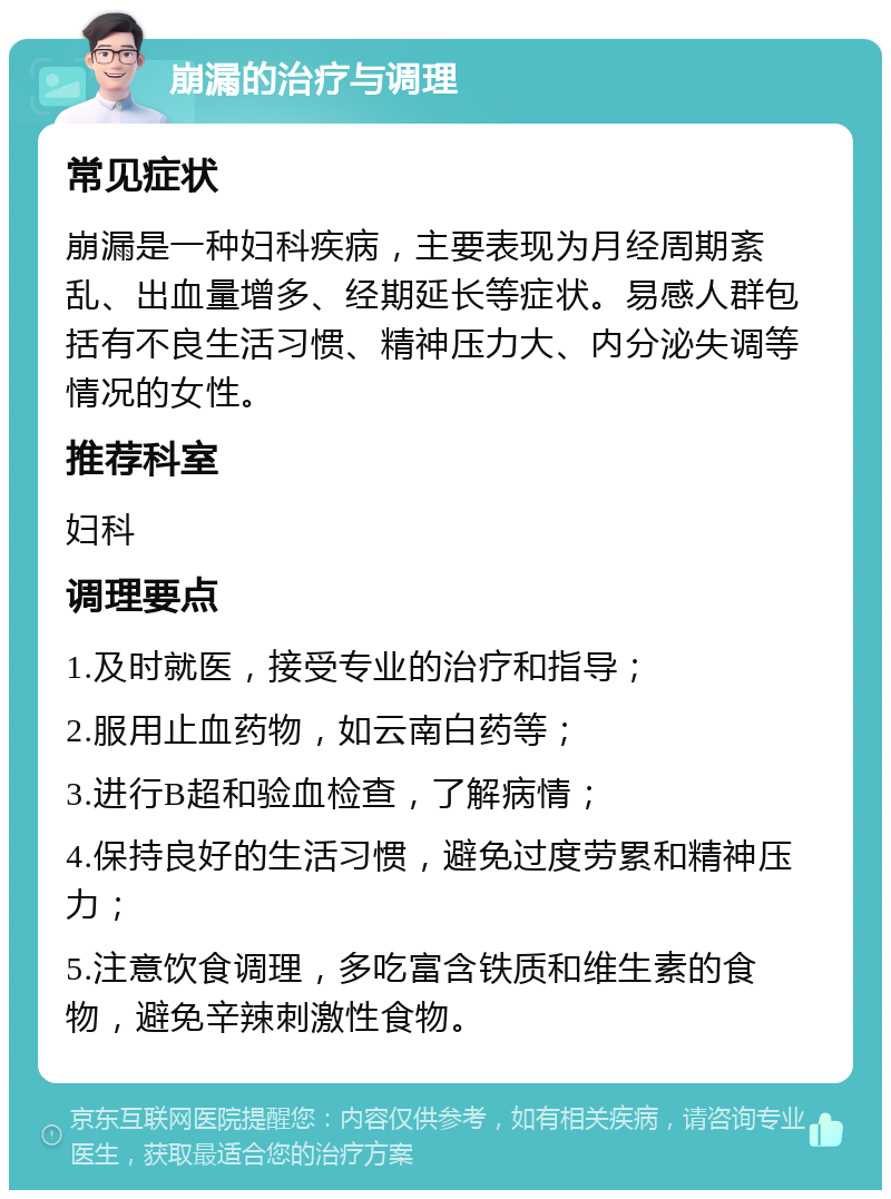 崩漏的治疗与调理 常见症状 崩漏是一种妇科疾病，主要表现为月经周期紊乱、出血量增多、经期延长等症状。易感人群包括有不良生活习惯、精神压力大、内分泌失调等情况的女性。 推荐科室 妇科 调理要点 1.及时就医，接受专业的治疗和指导； 2.服用止血药物，如云南白药等； 3.进行B超和验血检查，了解病情； 4.保持良好的生活习惯，避免过度劳累和精神压力； 5.注意饮食调理，多吃富含铁质和维生素的食物，避免辛辣刺激性食物。