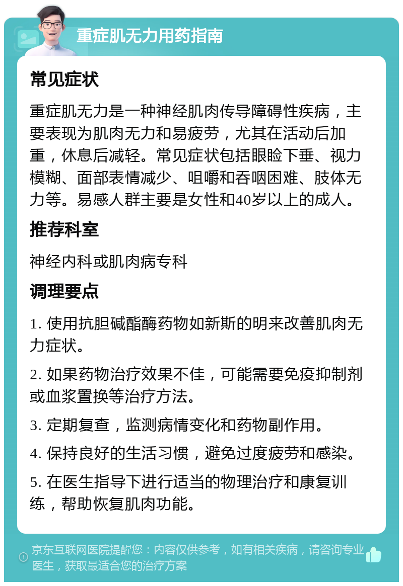 重症肌无力用药指南 常见症状 重症肌无力是一种神经肌肉传导障碍性疾病，主要表现为肌肉无力和易疲劳，尤其在活动后加重，休息后减轻。常见症状包括眼睑下垂、视力模糊、面部表情减少、咀嚼和吞咽困难、肢体无力等。易感人群主要是女性和40岁以上的成人。 推荐科室 神经内科或肌肉病专科 调理要点 1. 使用抗胆碱酯酶药物如新斯的明来改善肌肉无力症状。 2. 如果药物治疗效果不佳，可能需要免疫抑制剂或血浆置换等治疗方法。 3. 定期复查，监测病情变化和药物副作用。 4. 保持良好的生活习惯，避免过度疲劳和感染。 5. 在医生指导下进行适当的物理治疗和康复训练，帮助恢复肌肉功能。