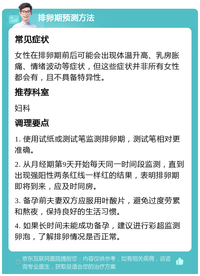 排卵期预测方法 常见症状 女性在排卵期前后可能会出现体温升高、乳房胀痛、情绪波动等症状，但这些症状并非所有女性都会有，且不具备特异性。 推荐科室 妇科 调理要点 1. 使用试纸或测试笔监测排卵期，测试笔相对更准确。 2. 从月经期第9天开始每天同一时间段监测，直到出现强阳性两条红线一样红的结果，表明排卵期即将到来，应及时同房。 3. 备孕前夫妻双方应服用叶酸片，避免过度劳累和熬夜，保持良好的生活习惯。 4. 如果长时间未能成功备孕，建议进行彩超监测卵泡，了解排卵情况是否正常。