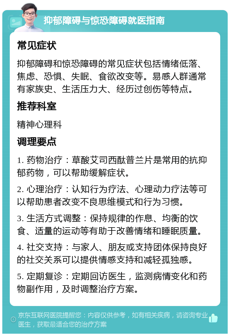 抑郁障碍与惊恐障碍就医指南 常见症状 抑郁障碍和惊恐障碍的常见症状包括情绪低落、焦虑、恐惧、失眠、食欲改变等。易感人群通常有家族史、生活压力大、经历过创伤等特点。 推荐科室 精神心理科 调理要点 1. 药物治疗：草酸艾司西酞普兰片是常用的抗抑郁药物，可以帮助缓解症状。 2. 心理治疗：认知行为疗法、心理动力疗法等可以帮助患者改变不良思维模式和行为习惯。 3. 生活方式调整：保持规律的作息、均衡的饮食、适量的运动等有助于改善情绪和睡眠质量。 4. 社交支持：与家人、朋友或支持团体保持良好的社交关系可以提供情感支持和减轻孤独感。 5. 定期复诊：定期回访医生，监测病情变化和药物副作用，及时调整治疗方案。