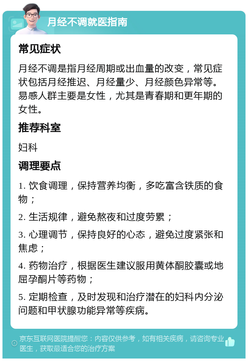 月经不调就医指南 常见症状 月经不调是指月经周期或出血量的改变，常见症状包括月经推迟、月经量少、月经颜色异常等。易感人群主要是女性，尤其是青春期和更年期的女性。 推荐科室 妇科 调理要点 1. 饮食调理，保持营养均衡，多吃富含铁质的食物； 2. 生活规律，避免熬夜和过度劳累； 3. 心理调节，保持良好的心态，避免过度紧张和焦虑； 4. 药物治疗，根据医生建议服用黄体酮胶囊或地屈孕酮片等药物； 5. 定期检查，及时发现和治疗潜在的妇科内分泌问题和甲状腺功能异常等疾病。