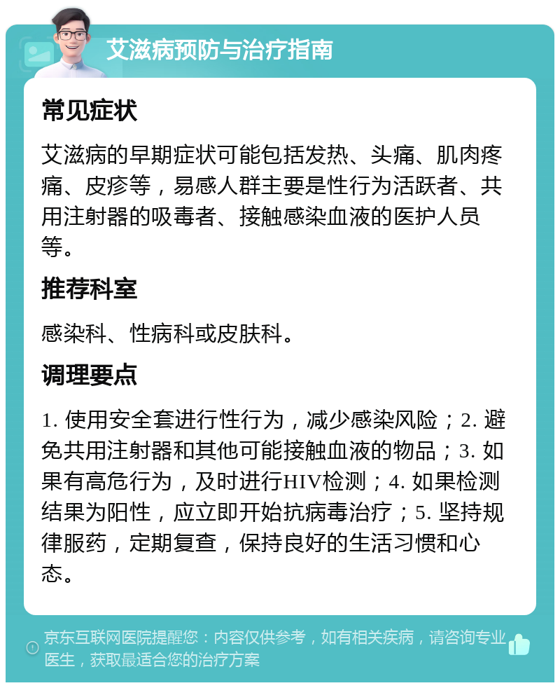 艾滋病预防与治疗指南 常见症状 艾滋病的早期症状可能包括发热、头痛、肌肉疼痛、皮疹等，易感人群主要是性行为活跃者、共用注射器的吸毒者、接触感染血液的医护人员等。 推荐科室 感染科、性病科或皮肤科。 调理要点 1. 使用安全套进行性行为，减少感染风险；2. 避免共用注射器和其他可能接触血液的物品；3. 如果有高危行为，及时进行HIV检测；4. 如果检测结果为阳性，应立即开始抗病毒治疗；5. 坚持规律服药，定期复查，保持良好的生活习惯和心态。