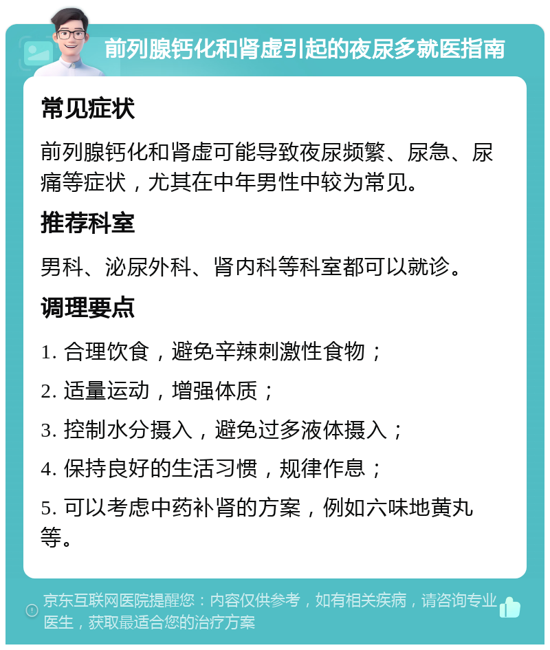 前列腺钙化和肾虚引起的夜尿多就医指南 常见症状 前列腺钙化和肾虚可能导致夜尿频繁、尿急、尿痛等症状，尤其在中年男性中较为常见。 推荐科室 男科、泌尿外科、肾内科等科室都可以就诊。 调理要点 1. 合理饮食，避免辛辣刺激性食物； 2. 适量运动，增强体质； 3. 控制水分摄入，避免过多液体摄入； 4. 保持良好的生活习惯，规律作息； 5. 可以考虑中药补肾的方案，例如六味地黄丸等。