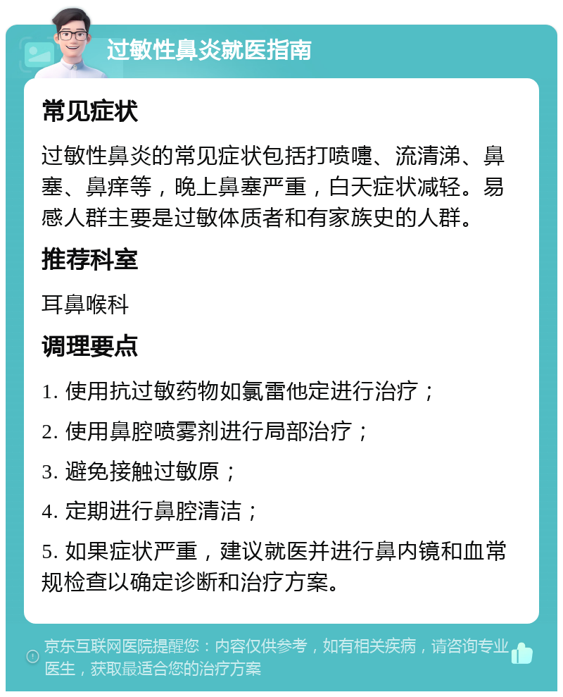 过敏性鼻炎就医指南 常见症状 过敏性鼻炎的常见症状包括打喷嚏、流清涕、鼻塞、鼻痒等，晚上鼻塞严重，白天症状减轻。易感人群主要是过敏体质者和有家族史的人群。 推荐科室 耳鼻喉科 调理要点 1. 使用抗过敏药物如氯雷他定进行治疗； 2. 使用鼻腔喷雾剂进行局部治疗； 3. 避免接触过敏原； 4. 定期进行鼻腔清洁； 5. 如果症状严重，建议就医并进行鼻内镜和血常规检查以确定诊断和治疗方案。