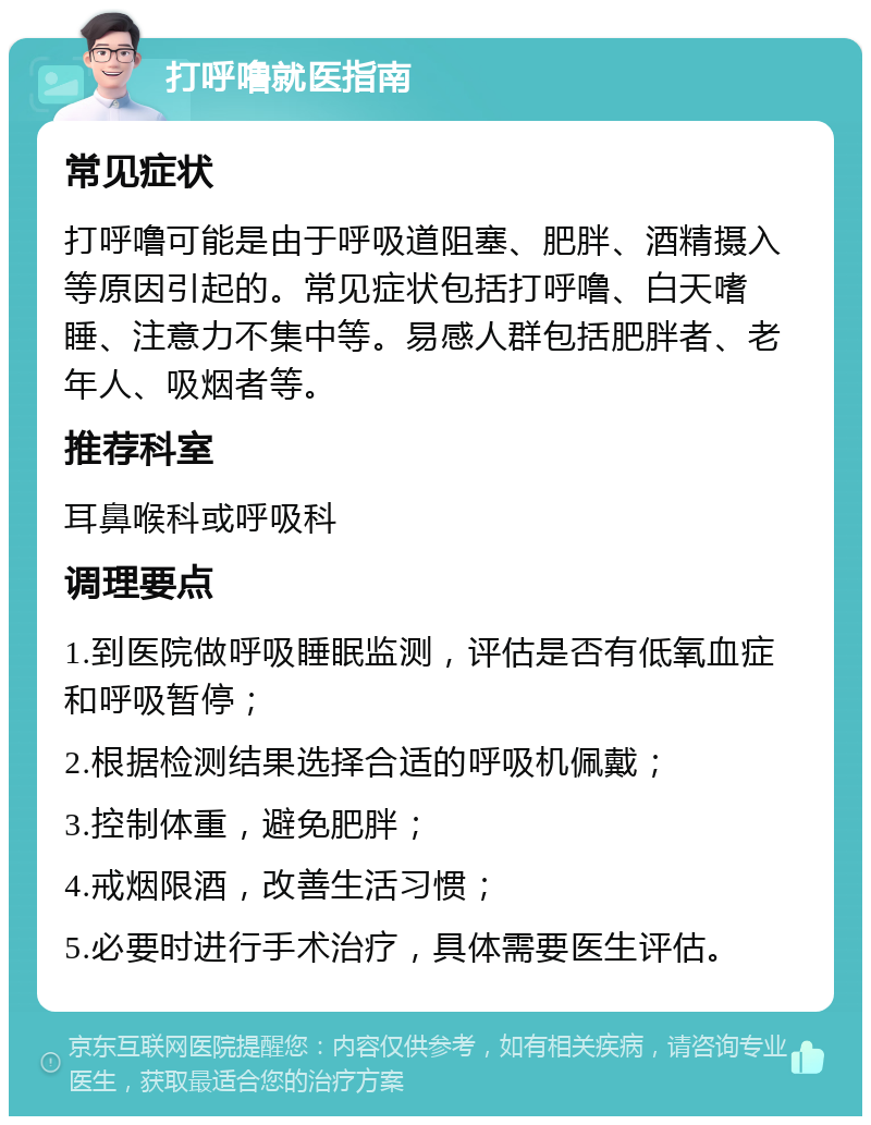 打呼噜就医指南 常见症状 打呼噜可能是由于呼吸道阻塞、肥胖、酒精摄入等原因引起的。常见症状包括打呼噜、白天嗜睡、注意力不集中等。易感人群包括肥胖者、老年人、吸烟者等。 推荐科室 耳鼻喉科或呼吸科 调理要点 1.到医院做呼吸睡眠监测，评估是否有低氧血症和呼吸暂停； 2.根据检测结果选择合适的呼吸机佩戴； 3.控制体重，避免肥胖； 4.戒烟限酒，改善生活习惯； 5.必要时进行手术治疗，具体需要医生评估。