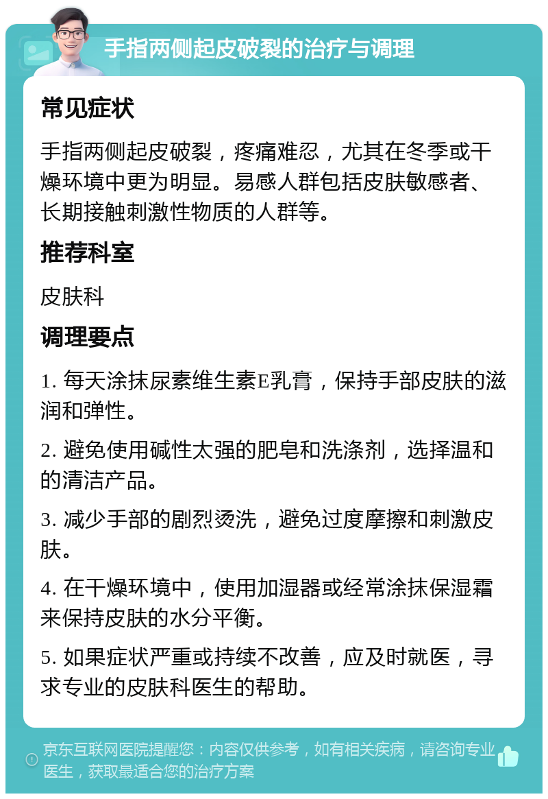 手指两侧起皮破裂的治疗与调理 常见症状 手指两侧起皮破裂，疼痛难忍，尤其在冬季或干燥环境中更为明显。易感人群包括皮肤敏感者、长期接触刺激性物质的人群等。 推荐科室 皮肤科 调理要点 1. 每天涂抹尿素维生素E乳膏，保持手部皮肤的滋润和弹性。 2. 避免使用碱性太强的肥皂和洗涤剂，选择温和的清洁产品。 3. 减少手部的剧烈烫洗，避免过度摩擦和刺激皮肤。 4. 在干燥环境中，使用加湿器或经常涂抹保湿霜来保持皮肤的水分平衡。 5. 如果症状严重或持续不改善，应及时就医，寻求专业的皮肤科医生的帮助。