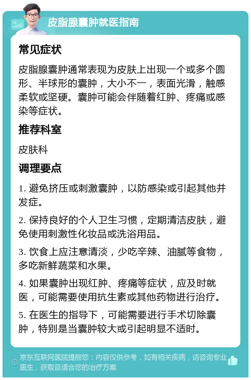 皮脂腺囊肿就医指南 常见症状 皮脂腺囊肿通常表现为皮肤上出现一个或多个圆形、半球形的囊肿，大小不一，表面光滑，触感柔软或坚硬。囊肿可能会伴随着红肿、疼痛或感染等症状。 推荐科室 皮肤科 调理要点 1. 避免挤压或刺激囊肿，以防感染或引起其他并发症。 2. 保持良好的个人卫生习惯，定期清洁皮肤，避免使用刺激性化妆品或洗浴用品。 3. 饮食上应注意清淡，少吃辛辣、油腻等食物，多吃新鲜蔬菜和水果。 4. 如果囊肿出现红肿、疼痛等症状，应及时就医，可能需要使用抗生素或其他药物进行治疗。 5. 在医生的指导下，可能需要进行手术切除囊肿，特别是当囊肿较大或引起明显不适时。