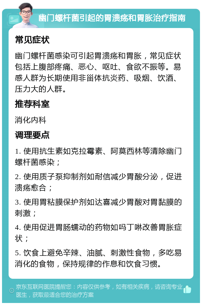 幽门螺杆菌引起的胃溃疡和胃胀治疗指南 常见症状 幽门螺杆菌感染可引起胃溃疡和胃胀，常见症状包括上腹部疼痛、恶心、呕吐、食欲不振等。易感人群为长期使用非甾体抗炎药、吸烟、饮酒、压力大的人群。 推荐科室 消化内科 调理要点 1. 使用抗生素如克拉霉素、阿莫西林等清除幽门螺杆菌感染； 2. 使用质子泵抑制剂如耐信减少胃酸分泌，促进溃疡愈合； 3. 使用胃粘膜保护剂如达喜减少胃酸对胃黏膜的刺激； 4. 使用促进胃肠蠕动的药物如吗丁啉改善胃胀症状； 5. 饮食上避免辛辣、油腻、刺激性食物，多吃易消化的食物，保持规律的作息和饮食习惯。