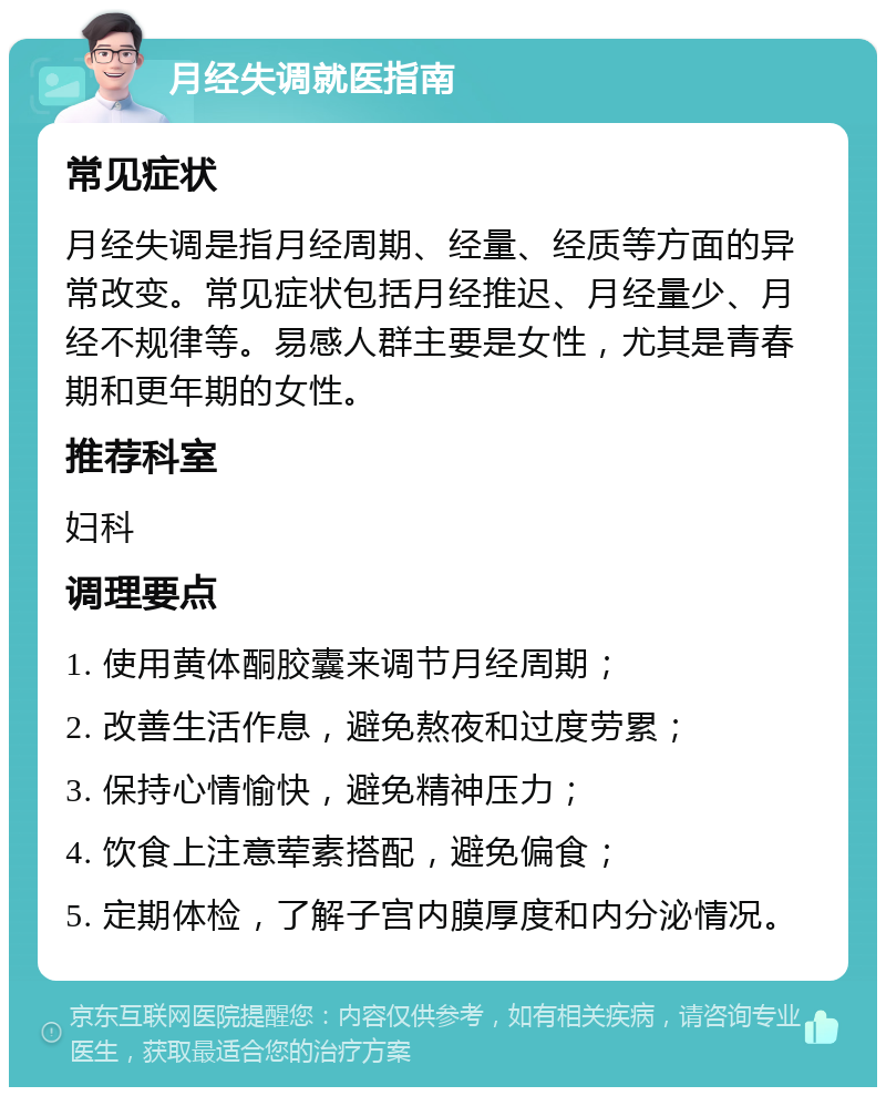 月经失调就医指南 常见症状 月经失调是指月经周期、经量、经质等方面的异常改变。常见症状包括月经推迟、月经量少、月经不规律等。易感人群主要是女性，尤其是青春期和更年期的女性。 推荐科室 妇科 调理要点 1. 使用黄体酮胶囊来调节月经周期； 2. 改善生活作息，避免熬夜和过度劳累； 3. 保持心情愉快，避免精神压力； 4. 饮食上注意荤素搭配，避免偏食； 5. 定期体检，了解子宫内膜厚度和内分泌情况。