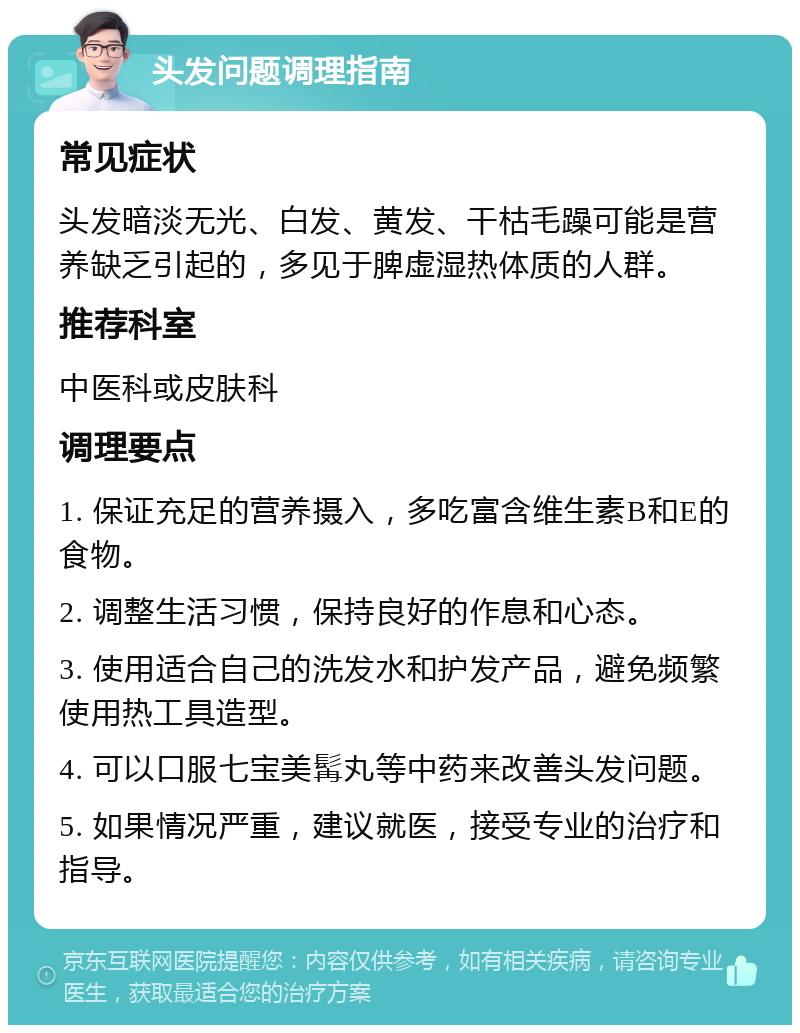 头发问题调理指南 常见症状 头发暗淡无光、白发、黄发、干枯毛躁可能是营养缺乏引起的，多见于脾虚湿热体质的人群。 推荐科室 中医科或皮肤科 调理要点 1. 保证充足的营养摄入，多吃富含维生素B和E的食物。 2. 调整生活习惯，保持良好的作息和心态。 3. 使用适合自己的洗发水和护发产品，避免频繁使用热工具造型。 4. 可以口服七宝美髯丸等中药来改善头发问题。 5. 如果情况严重，建议就医，接受专业的治疗和指导。