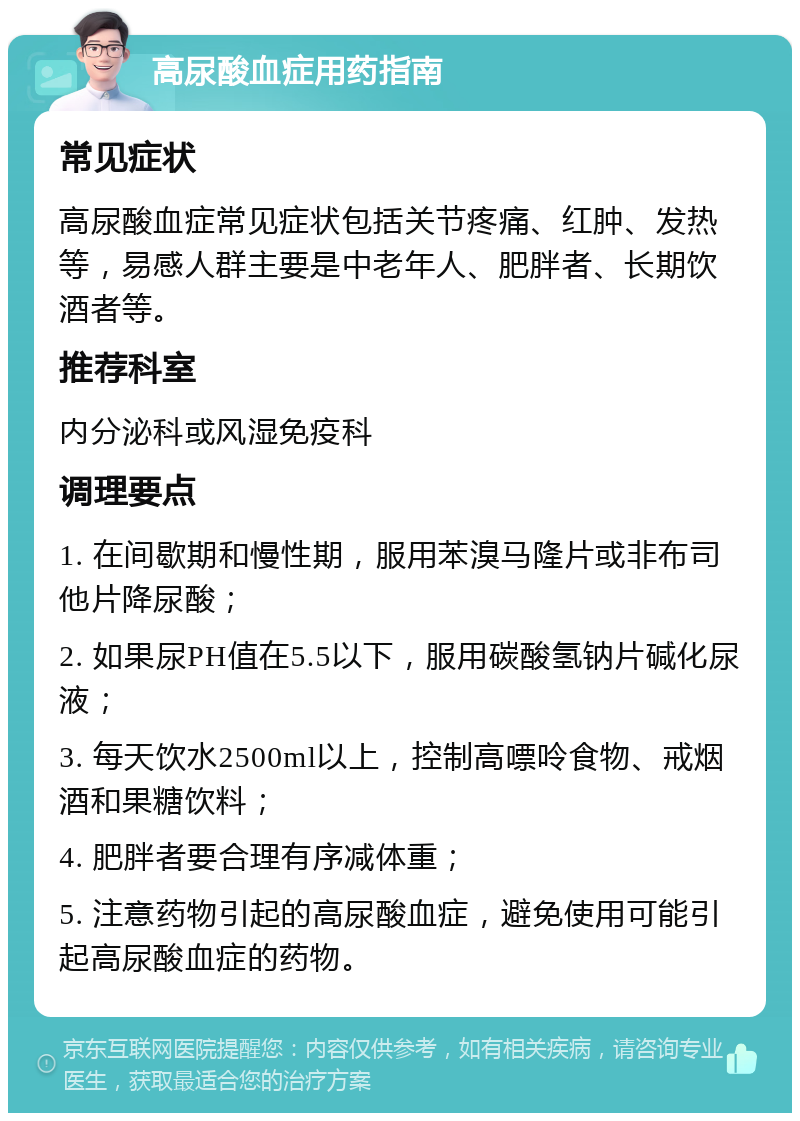 高尿酸血症用药指南 常见症状 高尿酸血症常见症状包括关节疼痛、红肿、发热等，易感人群主要是中老年人、肥胖者、长期饮酒者等。 推荐科室 内分泌科或风湿免疫科 调理要点 1. 在间歇期和慢性期，服用苯溴马隆片或非布司他片降尿酸； 2. 如果尿PH值在5.5以下，服用碳酸氢钠片碱化尿液； 3. 每天饮水2500ml以上，控制高嘌呤食物、戒烟酒和果糖饮料； 4. 肥胖者要合理有序减体重； 5. 注意药物引起的高尿酸血症，避免使用可能引起高尿酸血症的药物。