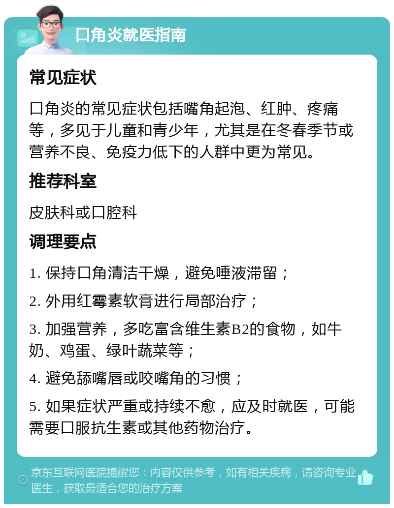 口角炎就医指南 常见症状 口角炎的常见症状包括嘴角起泡、红肿、疼痛等，多见于儿童和青少年，尤其是在冬春季节或营养不良、免疫力低下的人群中更为常见。 推荐科室 皮肤科或口腔科 调理要点 1. 保持口角清洁干燥，避免唾液滞留； 2. 外用红霉素软膏进行局部治疗； 3. 加强营养，多吃富含维生素B2的食物，如牛奶、鸡蛋、绿叶蔬菜等； 4. 避免舔嘴唇或咬嘴角的习惯； 5. 如果症状严重或持续不愈，应及时就医，可能需要口服抗生素或其他药物治疗。